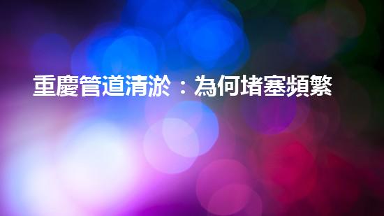 重慶管道清淤：為何堵塞頻繁？